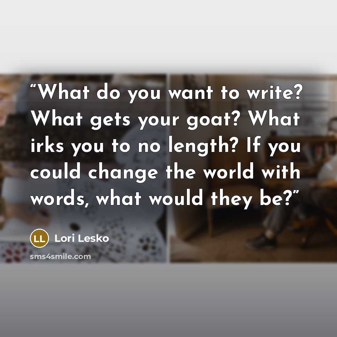 “What do you want to write? What gets your goat? What irks you to no length? If you could change the world with words, what would they be?” quote by Lori Lesko