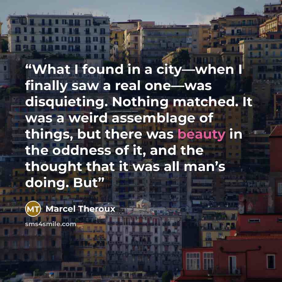“What I found in a city—when I finally saw a real one—was disquieting. Nothing matched. It was a weird assemblage of things, but there was beauty in the oddness of it, and the thought that it was all man’s doing. But” quote by Marcel Theroux