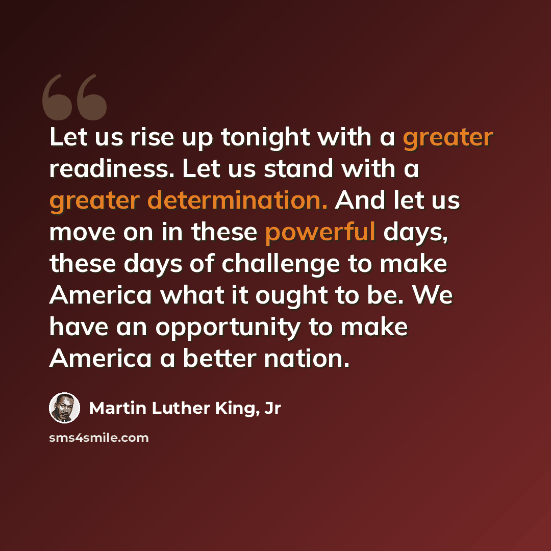 “Let us rise up tonight with a greater readiness. Let us stand with a greater determination. And let us move on in these powerful days, these days of challenge to make America what it ought to be. We have an opportunity to make America a better nation.” quote by Martin Luther King, Jr
