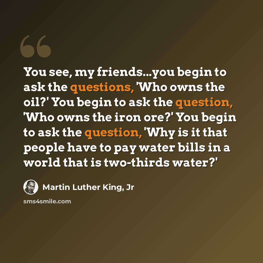 “You see, my friends...you begin to ask the questions, 'Who owns the oil?' You begin to ask the question, 'Who owns the iron ore?' You begin to ask the question, 'Why is it that people have to pay water bills in a world that is two-thirds water?'” quote by Martin Luther King, Jr