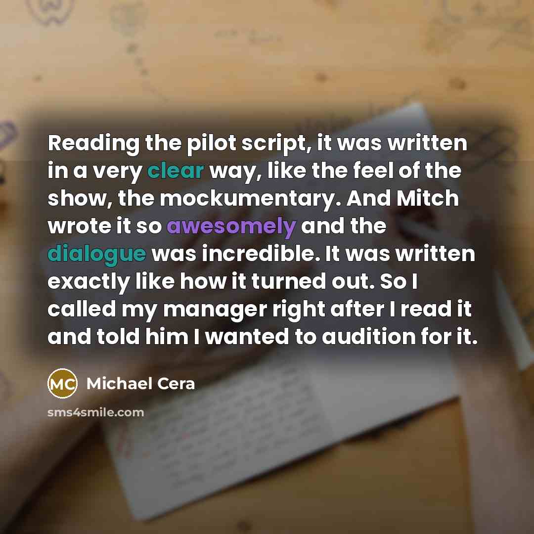 “Reading the pilot script, it was written in a very clear way, like the feel of the show, the mockumentary. And Mitch wrote it so awesomely and the dialogue was incredible. It was written exactly like how it turned out. So I called my manager right after I read it and told him I wanted to audition…” quote by Michael Cera