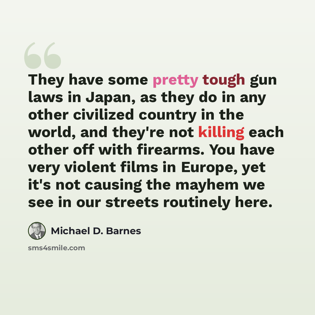 “They have some pretty tough gun laws in Japan, as they do in any other civilized country in the world, and they're not killing each other off with firearms. You have very violent films in Europe, yet it's not causing the mayhem we see in our streets routinely here.” quote by Michael D. Barnes