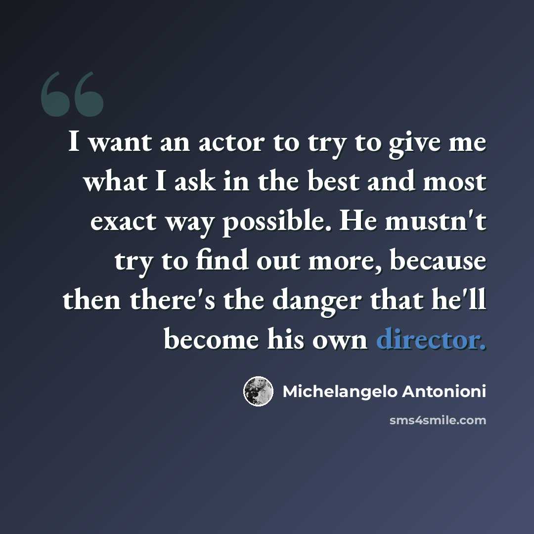 “I want an actor to try to give me what I ask in the best and most exact way possible. He mustn't try to find out more, because then there's the danger that he'll become his own director.” quote by Michelangelo Antonioni