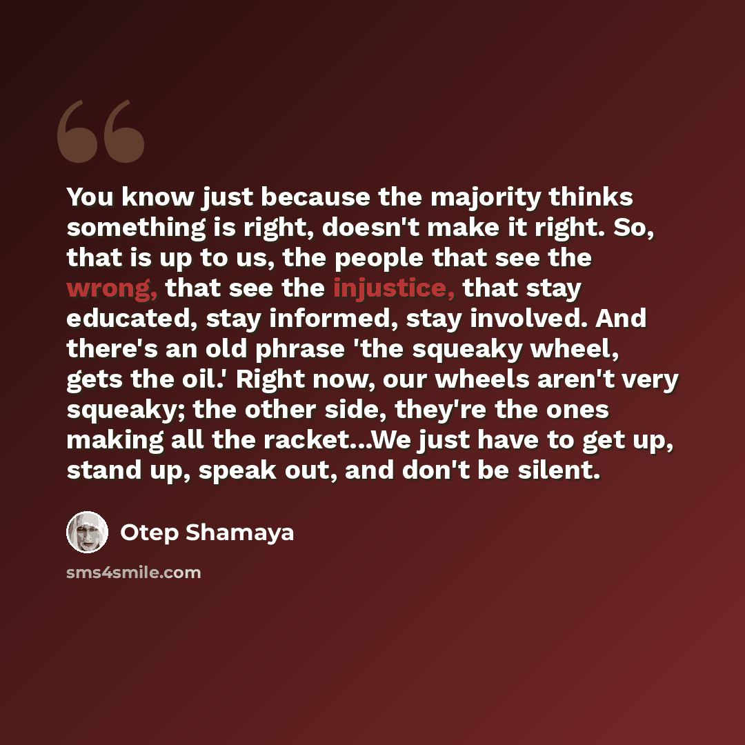 “You know just because the majority thinks something is right, doesn't make it right. So, that is up to us, the people that see the wrong, that see the injustice, that stay educated, stay informed, stay involved. And there's an old phrase 'the squeaky wheel, gets the oil.' Right now, our wheels…” quote by Otep Shamaya