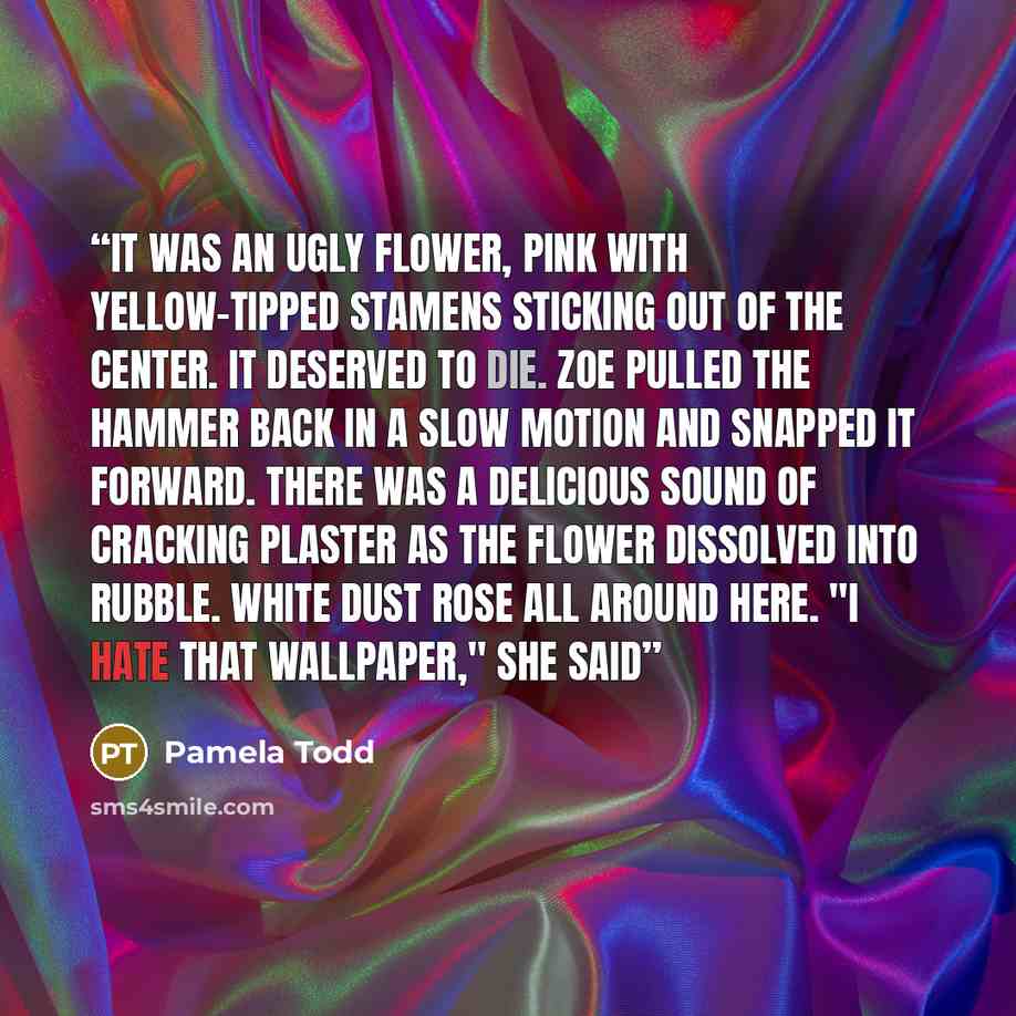 “It was an ugly flower, pink with yellow-tipped stamens sticking out of the center. It deserved to die. Zoe pulled the hammer back in a slow motion and snapped it forward. There was a delicious sound of cracking plaster as the flower dissolved into rubble. White dust rose all around here. "I hate…” quote by Pamela Todd