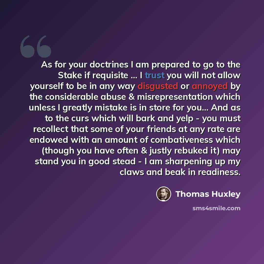 “As for your doctrines I am prepared to go to the Stake if requisite ... I trust you will not allow yourself to be in any way disgusted or annoyed by the considerable abuse & misrepresentation which unless I greatly mistake is in store for you... And as to the curs which will bark and yelp - you…” quote by Thomas Huxley