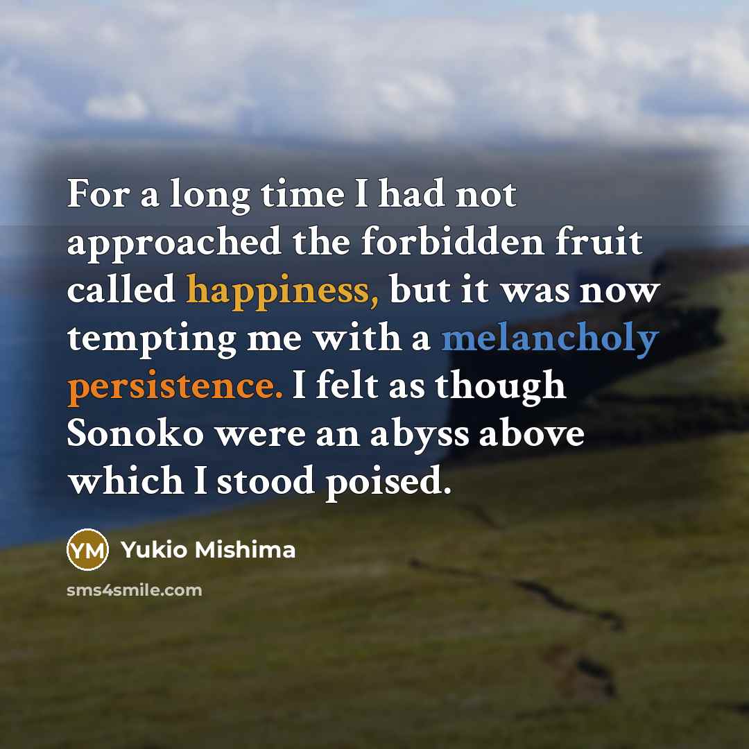 “For a long time I had not approached the forbidden fruit called happiness, but it was now tempting me with a melancholy persistence. I felt as though Sonoko were an abyss above which I stood poised.” quote by Yukio Mishima