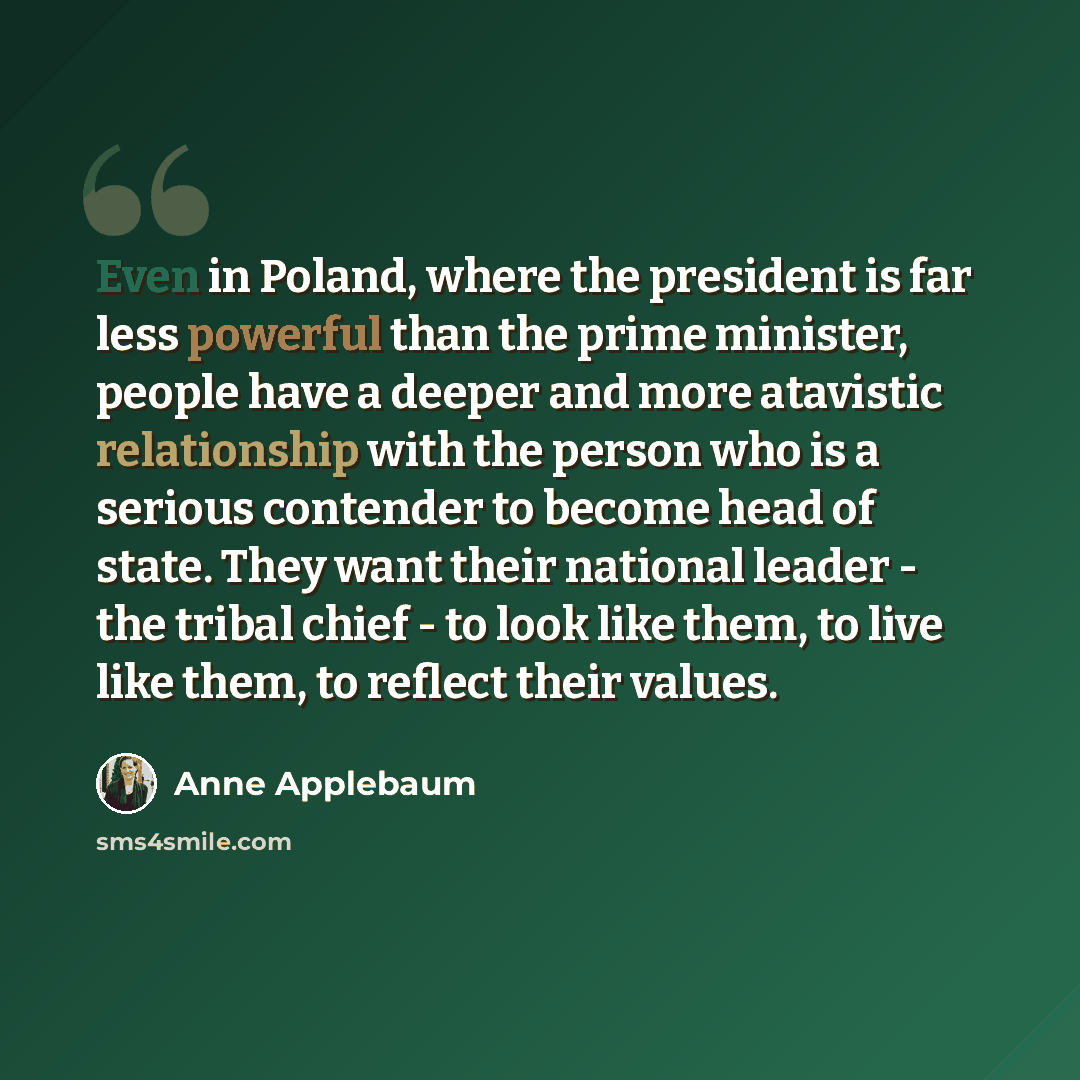 “Even in Poland, where the president is far less powerful than the prime minister, people have a deeper and more atavistic relationship with the person who is a serious contender to become head of state. They want their national leader - the tribal chief - to look like them, to live like them, to…” quote by Anne Applebaum