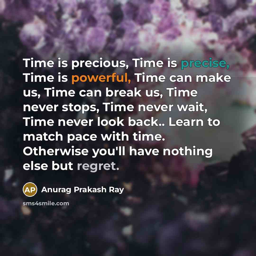 “Time is precious, Time is precise, Time is powerful, Time can make us, Time can break us, Time never stops, Time never wait, Time never look back.. Learn to match pace with time. Otherwise you'll have nothing else but regret.” quote by Anurag Prakash Ray