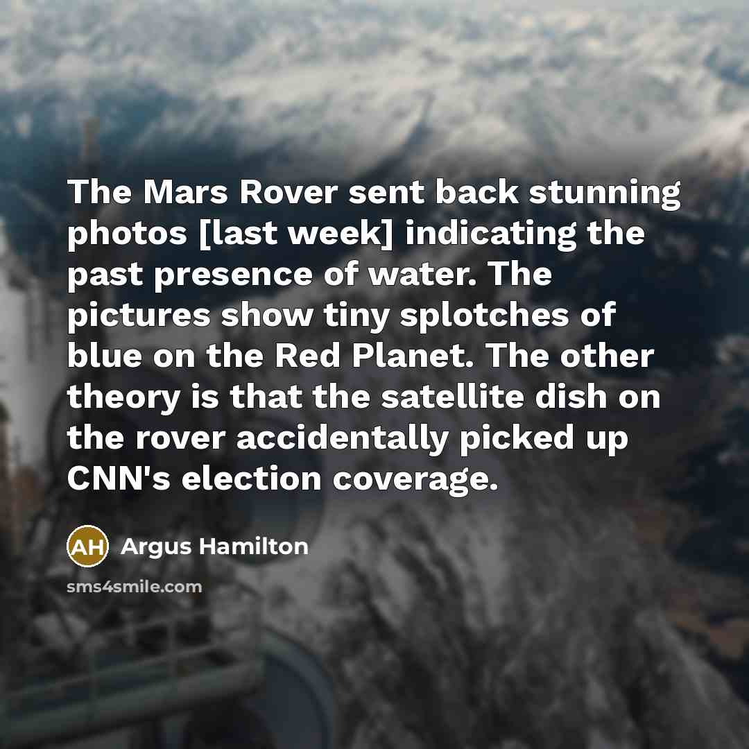 “The Mars Rover sent back stunning photos [last week] indicating the past presence of water. The pictures show tiny splotches of blue on the Red Planet. The other theory is that the satellite dish on the rover accidentally picked up CNN's election coverage.” quote by Argus Hamilton