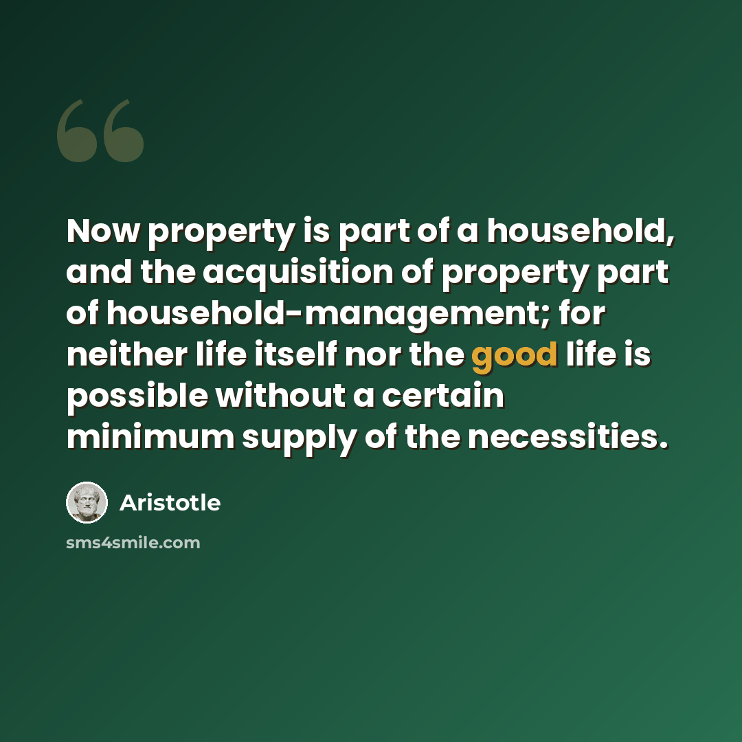 “Now property is part of a household, and the acquisition of property part of household-management; for neither life itself nor the good life is possible without a certain minimum supply of the necessities.” quote by Aristotle