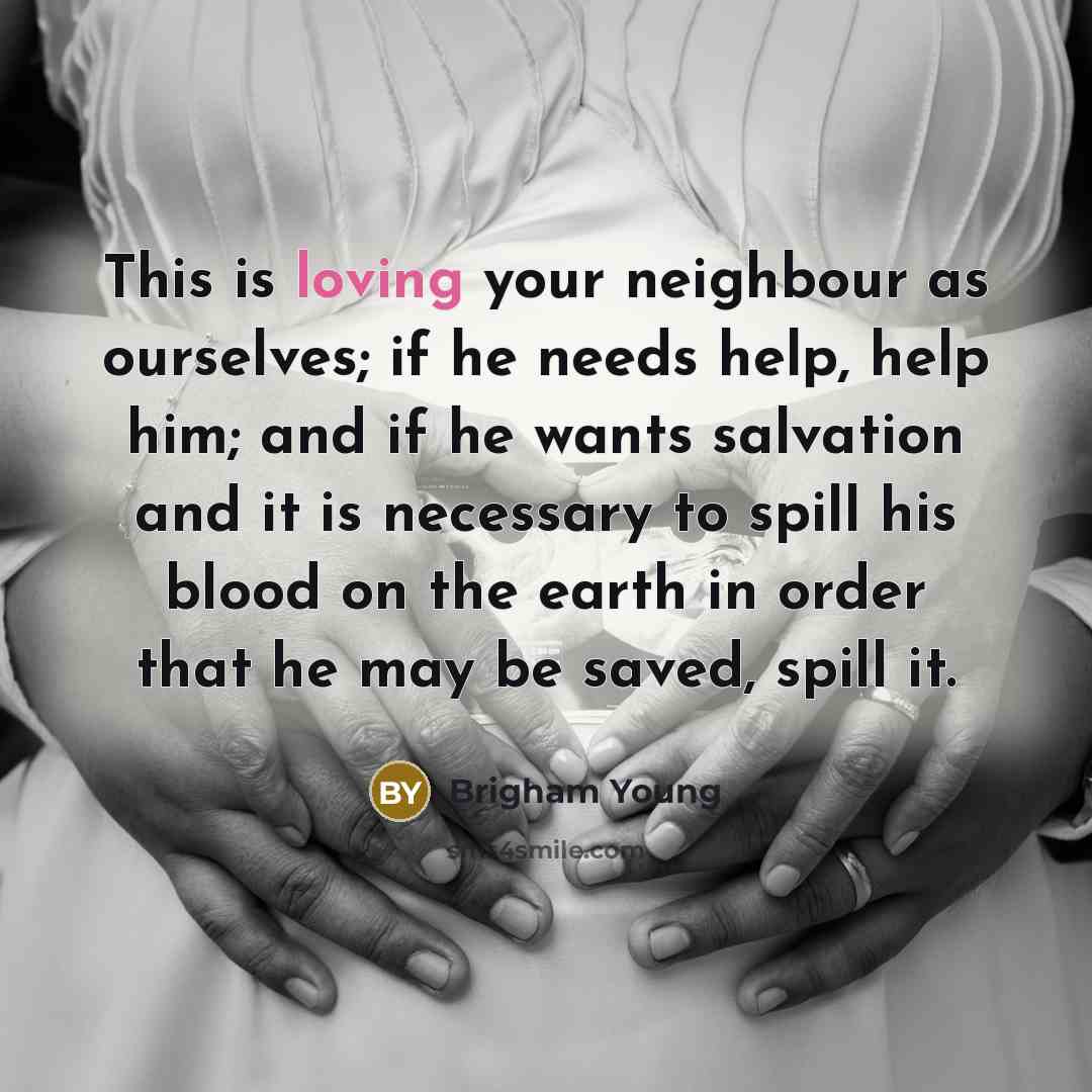 “This is loving your neighbour as ourselves; if he needs help, help him; and if he wants salvation and it is necessary to spill his blood on the earth in order that he may be saved, spill it.” quote by Brigham Young
