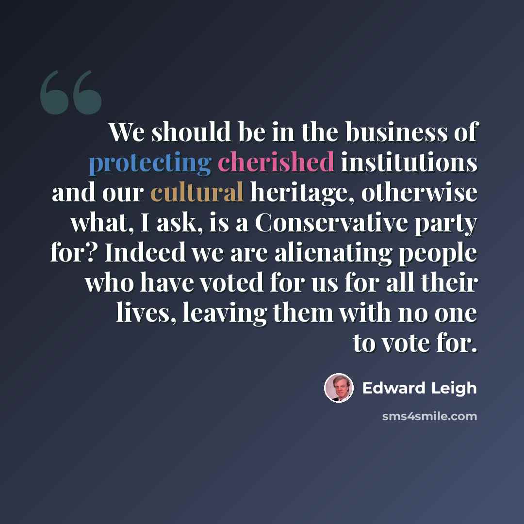 “We should be in the business of protecting cherished institutions and our cultural heritage, otherwise what, I ask, is a Conservative party for? Indeed we are alienating people who have voted for us for all their lives, leaving them with no one to vote for.” quote by Edward Leigh