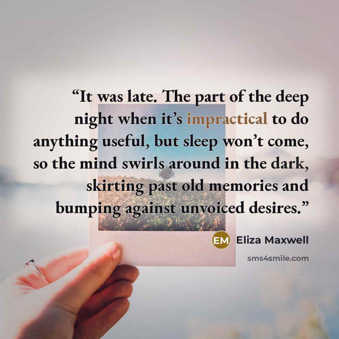 “It was late. The part of the deep night when it’s impractical to do anything useful, but sleep won’t come, so the mind swirls around in the dark, skirting past old memories and bumping against unvoiced desires.” quote by Eliza Maxwell