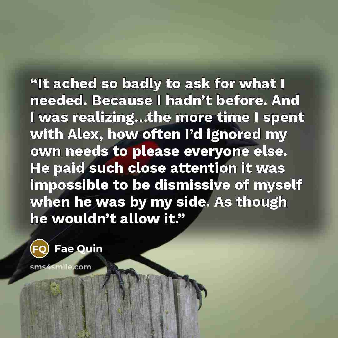 “It ached so badly to ask for what I needed. Because I hadn’t before. And I was realizing…the more time I spent with Alex, how often I’d ignored my own needs to please everyone else. He paid such close attention it was impossible to be dismissive of myself when he was by my side. As though he…” quote by Fae Quin
