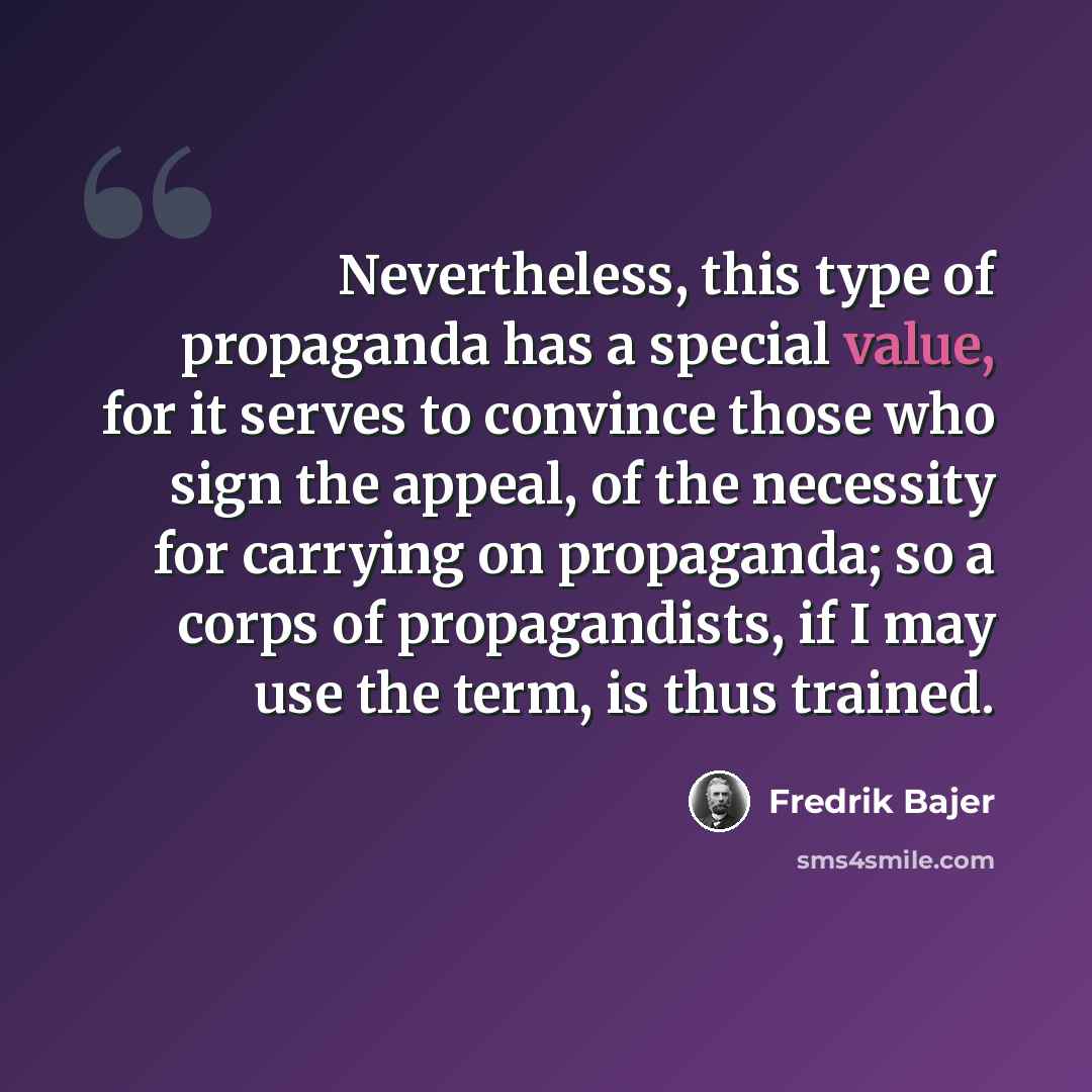 “Nevertheless, this type of propaganda has a special value, for it serves to convince those who sign the appeal, of the necessity for carrying on propaganda; so a corps of propagandists, if I may use the term, is thus trained.” quote by Fredrik Bajer