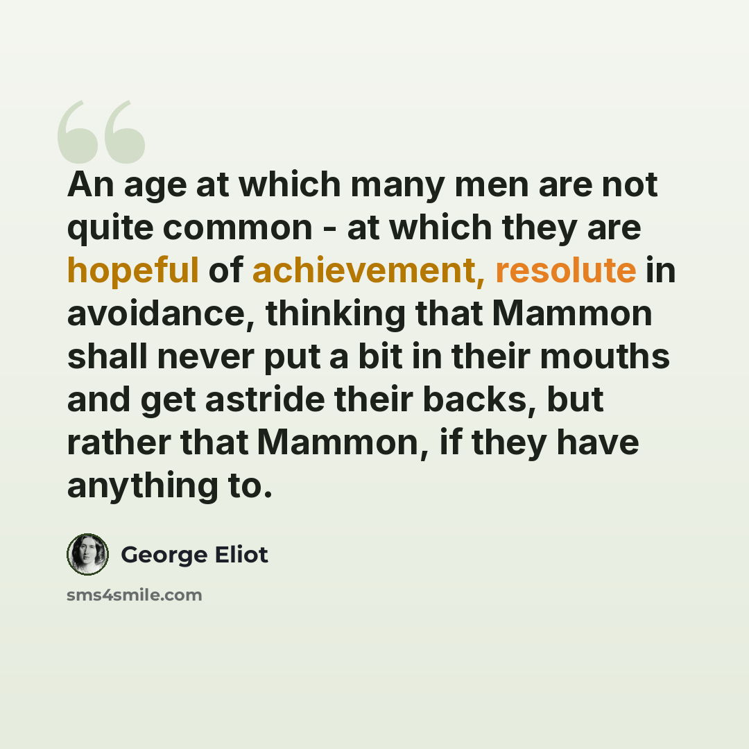 “An age at which many men are not quite common - at which they are hopeful of achievement, resolute in avoidance, thinking that Mammon shall never put a bit in their mouths and get astride their backs, but rather that Mammon, if they have anything to.” quote by George Eliot