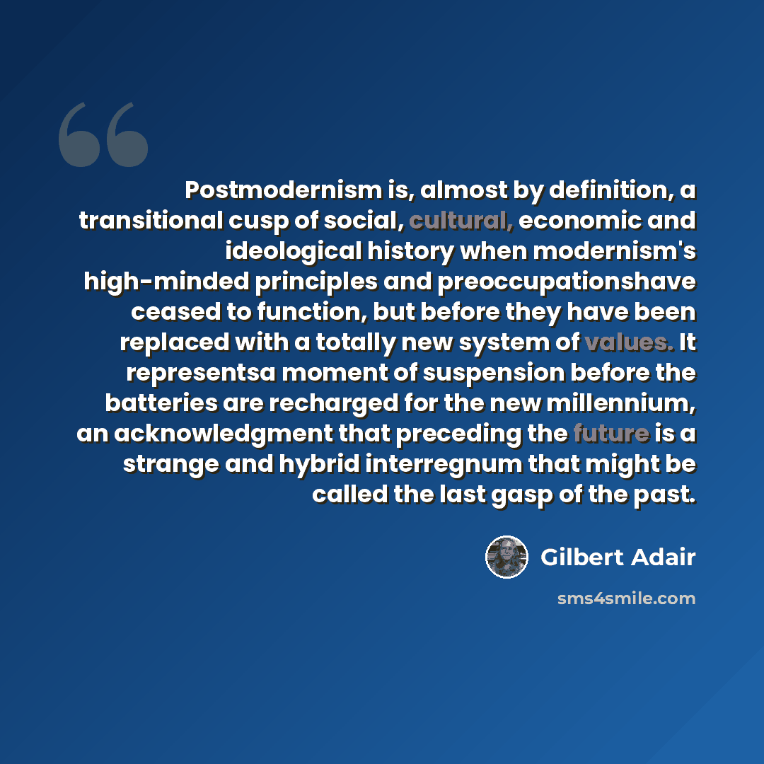 “Postmodernism is, almost by definition, a transitional cusp of social, cultural, economic and ideological history when modernism's high-minded principles and preoccupationshave ceased to function, but before they have been replaced with a totally new system of values. It representsa moment of…” quote by Gilbert Adair