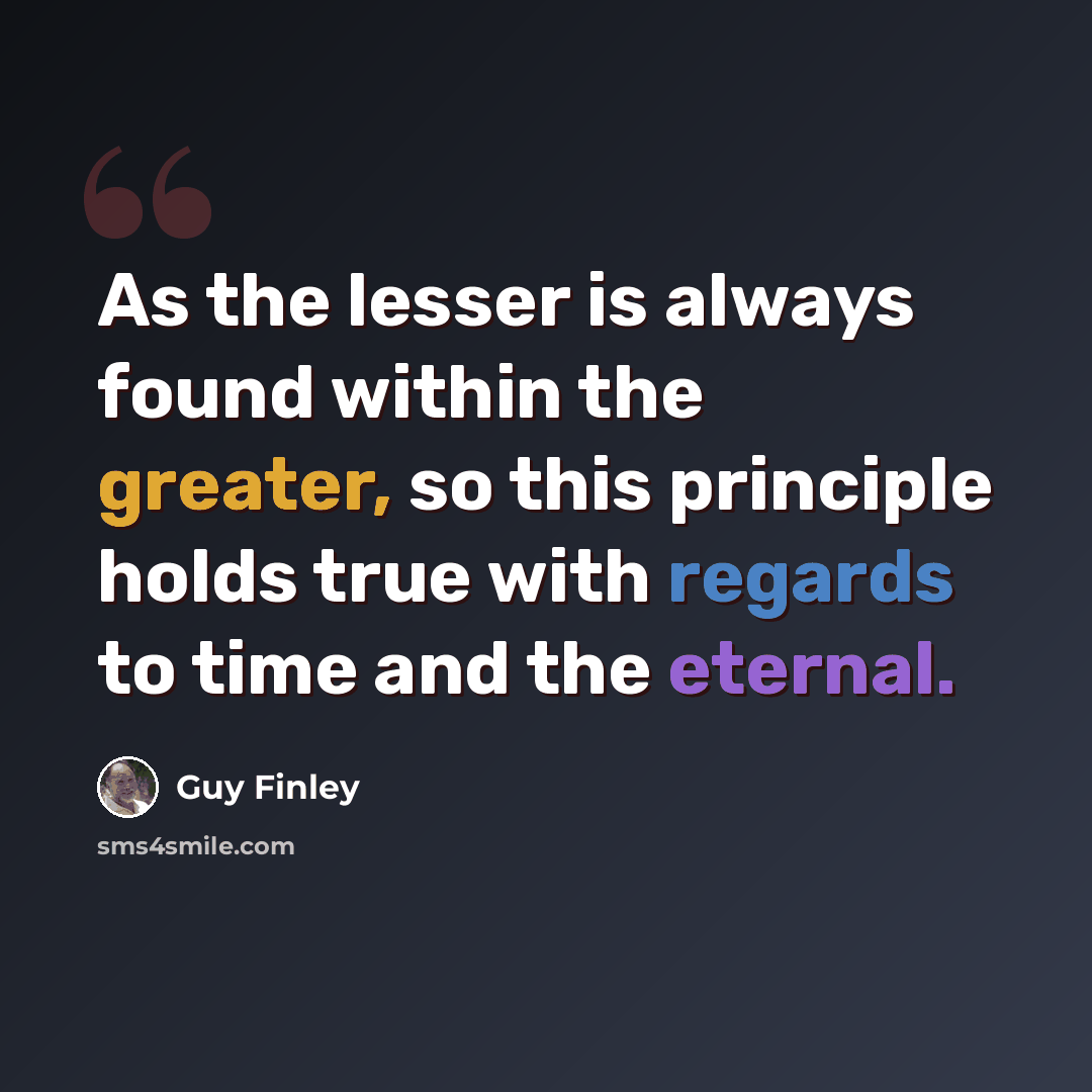 “As the lesser is always found within the greater, so this principle holds true with regards to time and the eternal.” quote by Guy Finley