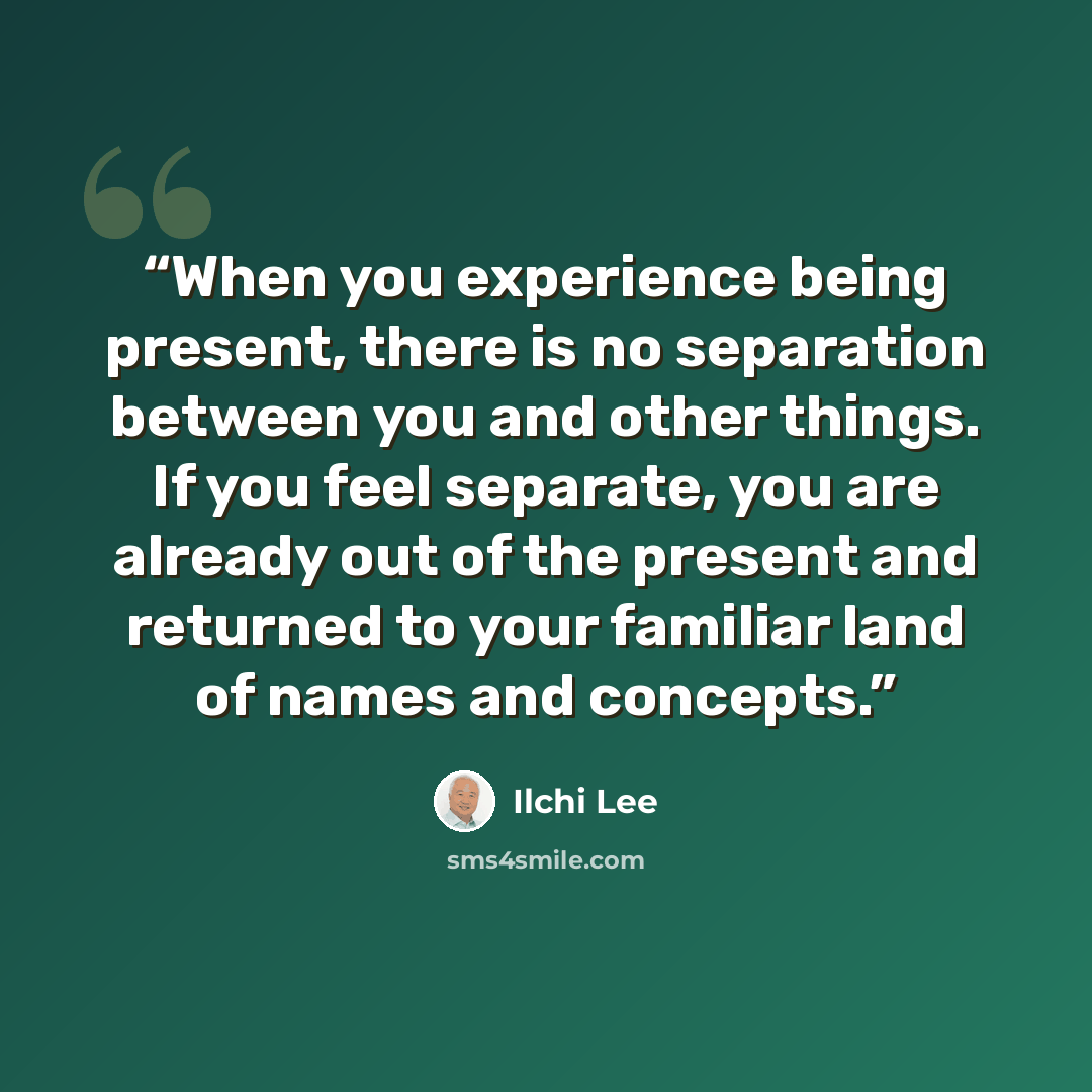 “When you experience being present, there is no separation between you and other things. If you feel separate, you are already out of the present and returned to your familiar land of names and concepts.” quote by Ilchi Lee