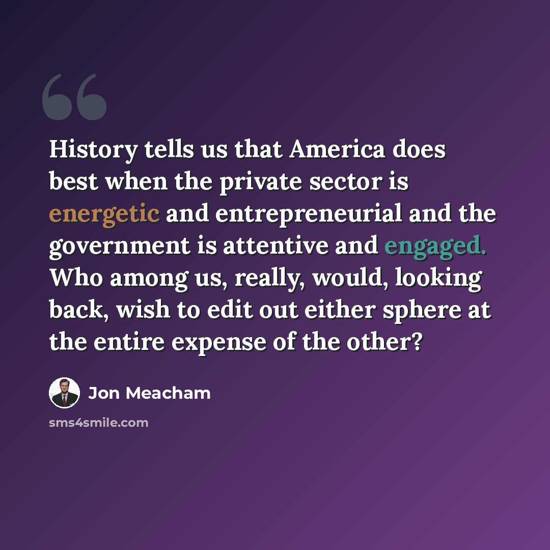 “History tells us that America does best when the private sector is energetic and entrepreneurial and the government is attentive and engaged. Who among us, really, would, looking back, wish to edit out either sphere at the entire expense of the other?” quote by Jon Meacham