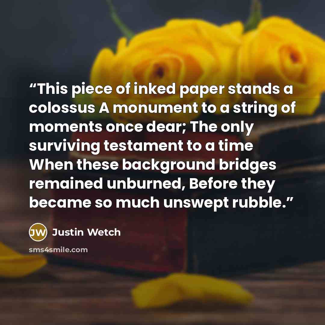 “This piece of inked paper stands a colossus A monument to a string of moments once dear; The only surviving testament to a time When these background bridges remained unburned, Before they became so much unswept rubble.” quote by Justin Wetch