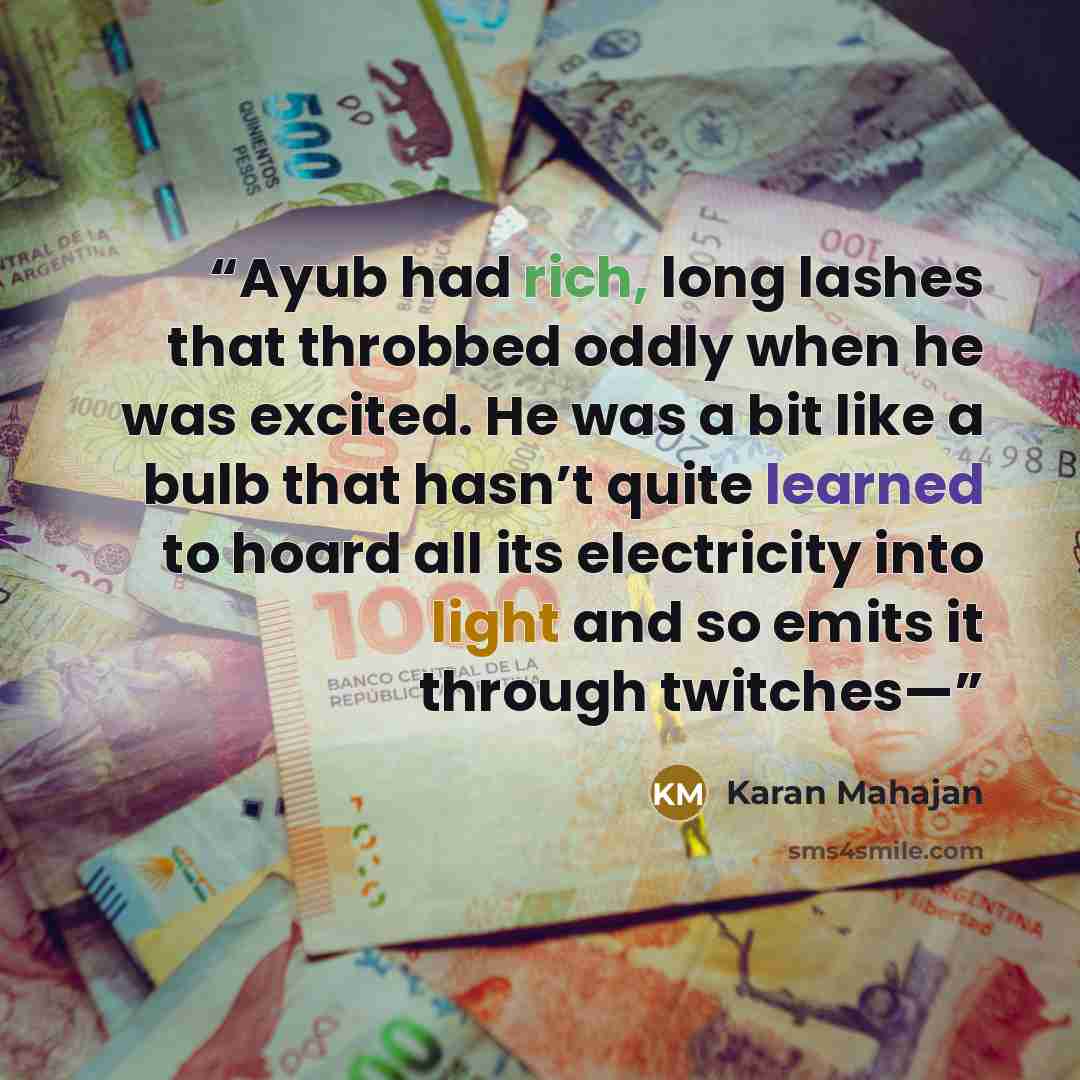 “Ayub had rich, long lashes that throbbed oddly when he was excited. He was a bit like a bulb that hasn’t quite learned to hoard all its electricity into light and so emits it through twitches—” quote by Karan Mahajan