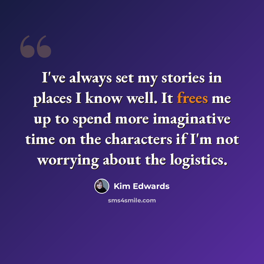 “I've always set my stories in places I know well. It frees me up to spend more imaginative time on the characters if I'm not worrying about the logistics.” quote by Kim Edwards