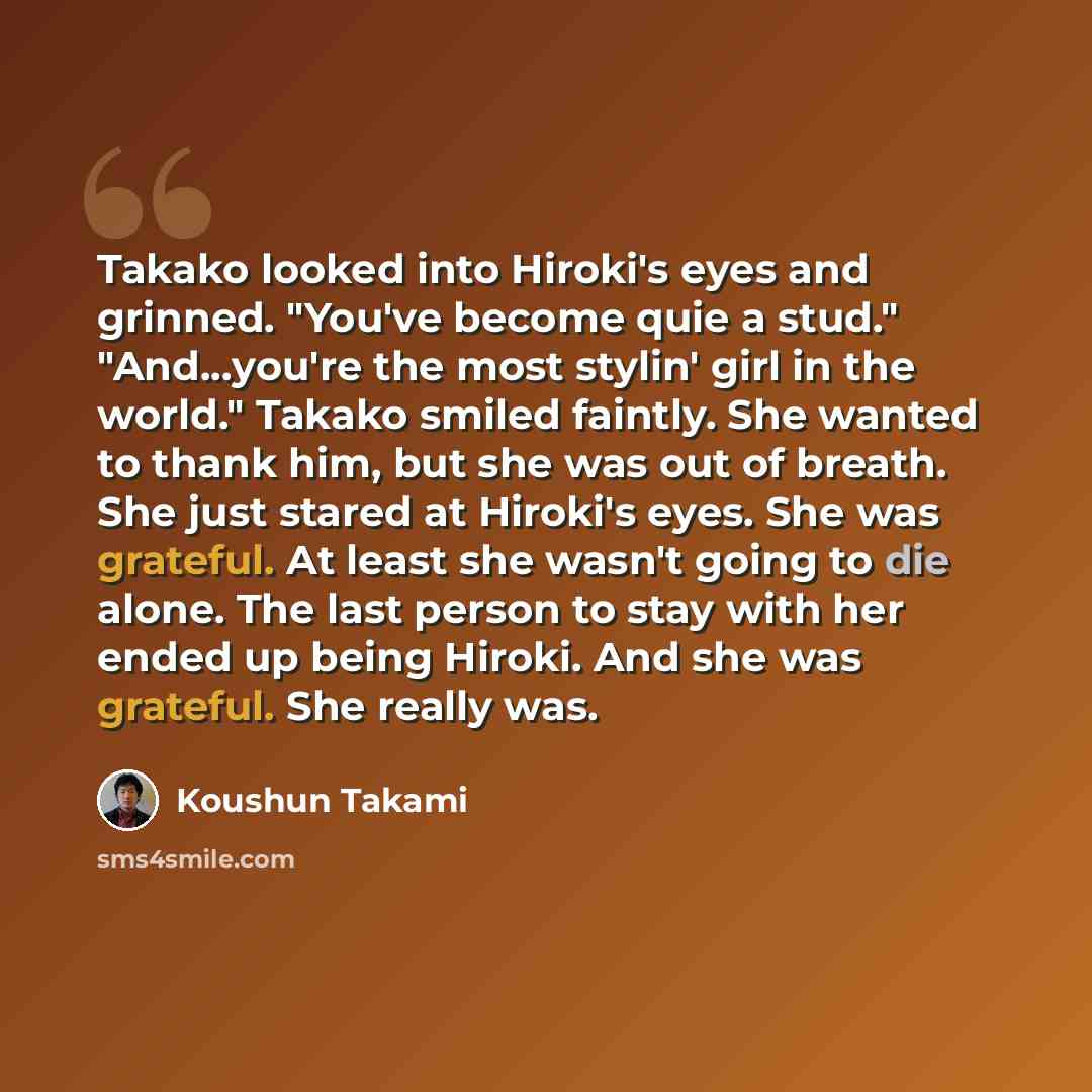 “Takako looked into Hiroki's eyes and grinned. "You've become quie a stud." "And...you're the most stylin' girl in the world." Takako smiled faintly. She wanted to thank him, but she was out of breath. She just stared at Hiroki's eyes. She was grateful. At least she wasn't going to die alone. The…” quote by Koushun Takami