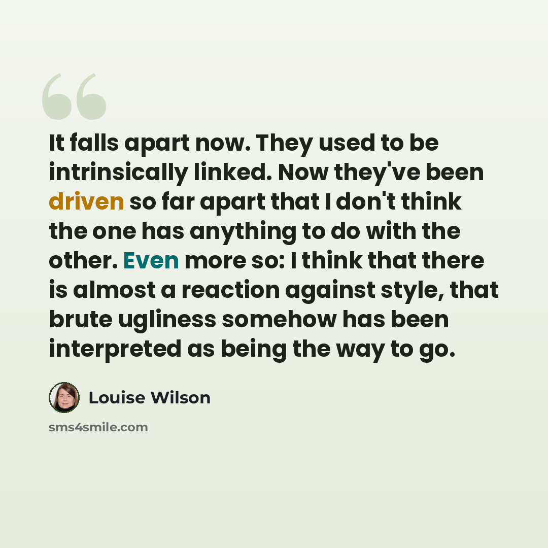 “It falls apart now. They used to be intrinsically linked. Now they've been driven so far apart that I don't think the one has anything to do with the other. Even more so: I think that there is almost a reaction against style, that brute ugliness somehow has been interpreted as being the way to go.” quote by Louise Wilson