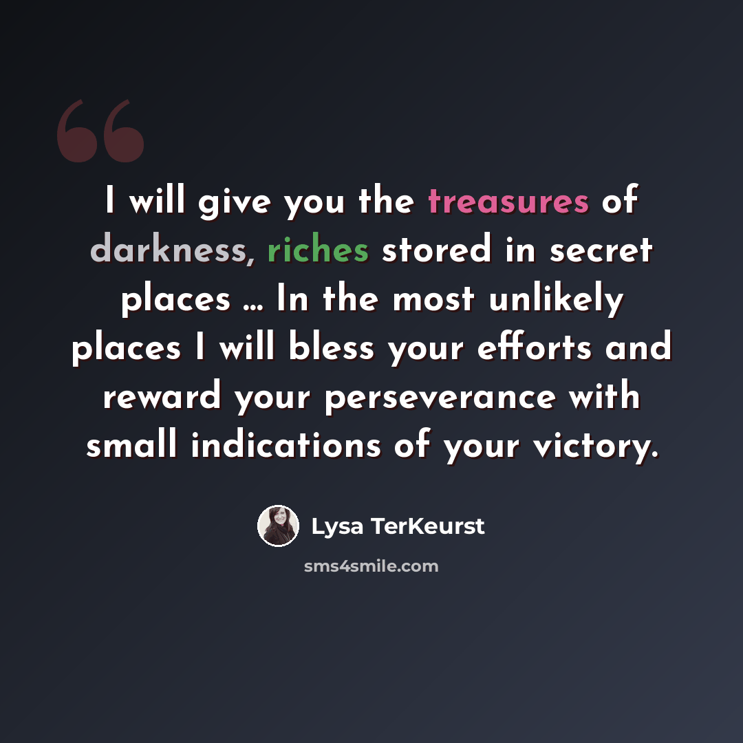 “I will give you the treasures of darkness, riches stored in secret places … In the most unlikely places I will bless your efforts and reward your perseverance with small indications of your victory.” quote by Lysa TerKeurst