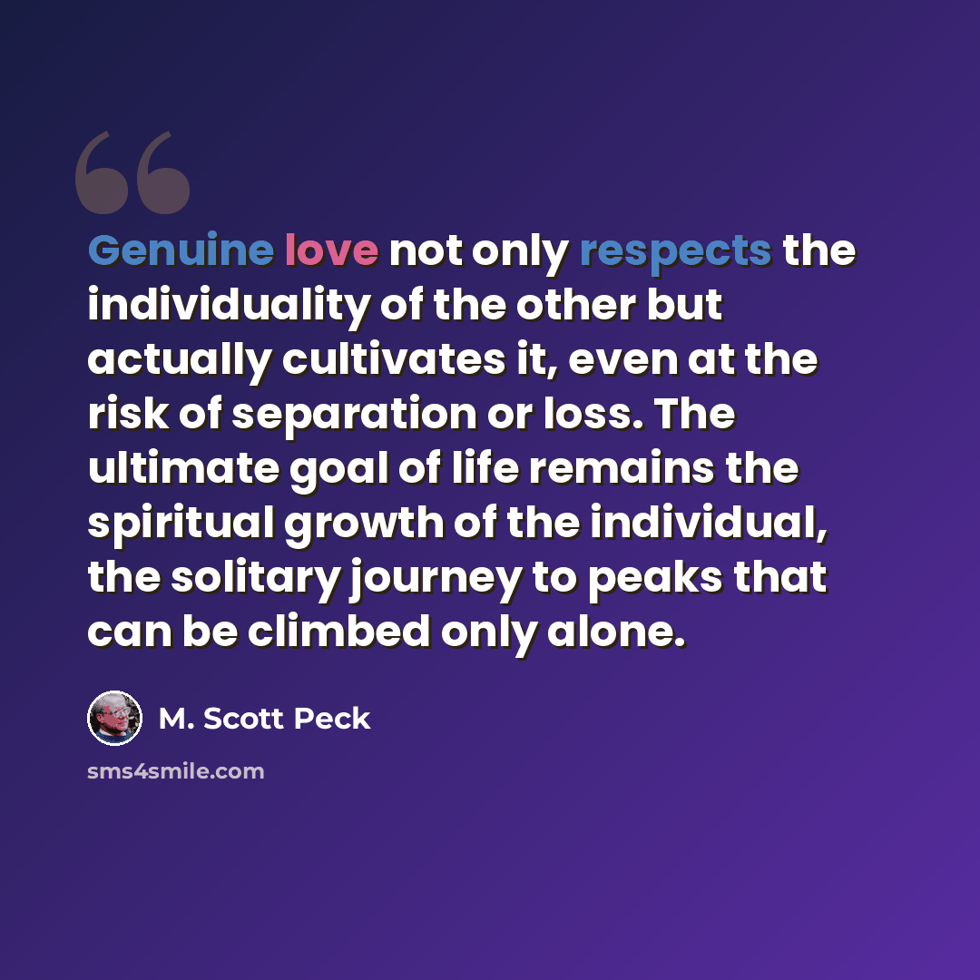 “Genuine love not only respects the individuality of the other but actually cultivates it, even at the risk of separation or loss. The ultimate goal of life remains the spiritual growth of the individual, the solitary journey to peaks that can be climbed only alone.” quote by M. Scott Peck