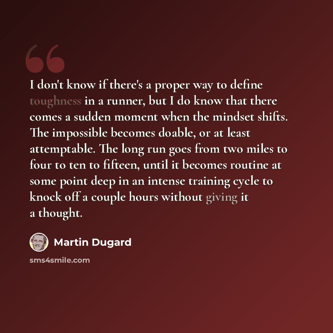 “I don't know if there's a proper way to define toughness in a runner, but I do know that there comes a sudden moment when the mindset shifts. The impossible becomes doable, or at least attemptable. The long run goes from two miles to four to ten to fifteen, until it becomes routine at some point…” quote by Martin Dugard