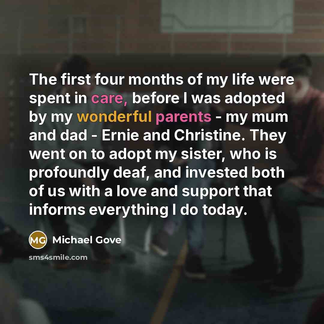 “The first four months of my life were spent in care, before I was adopted by my wonderful parents - my mum and dad - Ernie and Christine. They went on to adopt my sister, who is profoundly deaf, and invested both of us with a love and support that informs everything I do today.” quote by Michael Gove