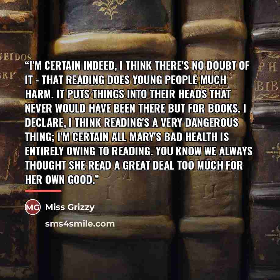 “I'm certain indeed, I think there's no doubt of it - that reading does young people much harm. It puts things into their heads that never would have been there but for books. I declare, I think reading's a very dangerous thing; I'm certain all Mary's bad health is entirely owing to reading. You…” quote by Miss Grizzy