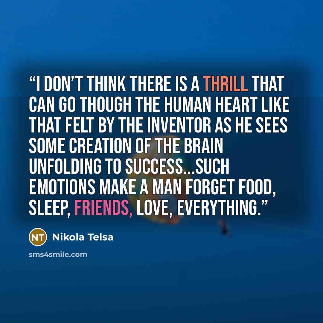 “I don’t think there is a thrill that can go though the human heart like that felt by the inventor as he sees some creation of the brain unfolding to success...such emotions make a man forget food, sleep, friends, love, everything.” quote by Nikola Telsa