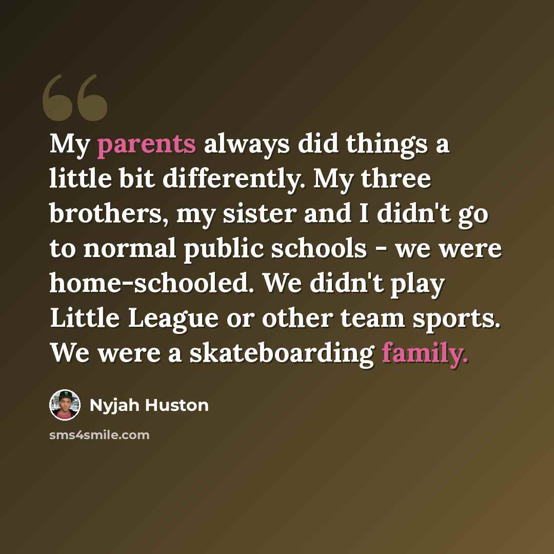 “My parents always did things a little bit differently. My three brothers, my sister and I didn't go to normal public schools - we were home-schooled. We didn't play Little League or other team sports. We were a skateboarding family.” quote by Nyjah Huston