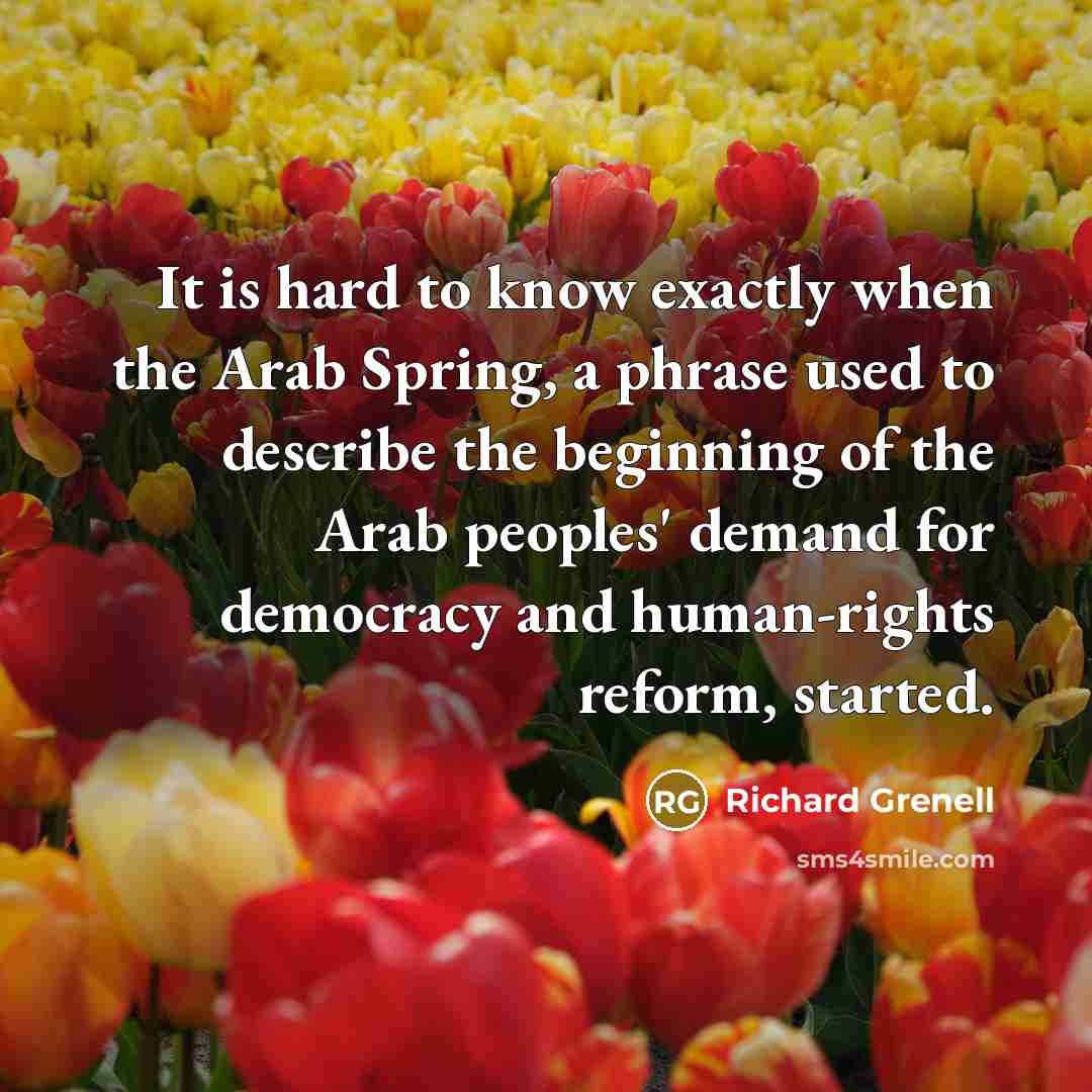 “It is hard to know exactly when the Arab Spring, a phrase used to describe the beginning of the Arab peoples' demand for democracy and human-rights reform, started.” quote by Richard Grenell