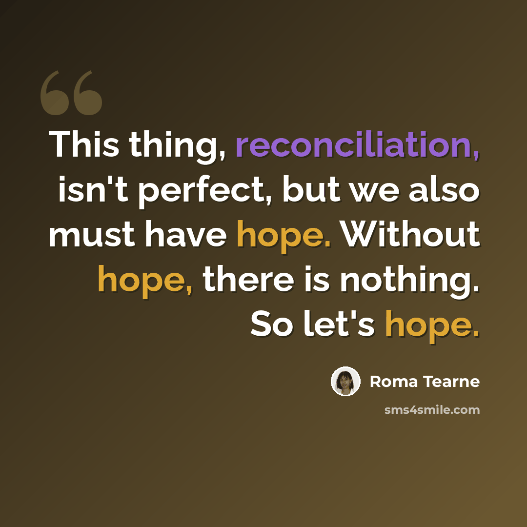 “This thing, reconciliation, isn't perfect, but we also must have hope. Without hope, there is nothing. So let's hope.” quote by Roma Tearne