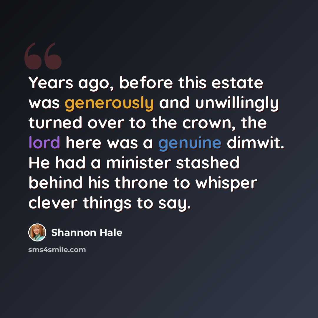 “Years ago, before this estate was generously and unwillingly turned over to the crown, the lord here was a genuine dimwit. He had a minister stashed behind his throne to whisper clever things to say.” quote by Shannon Hale