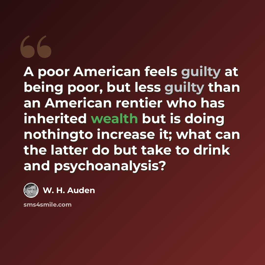 “A poor American feels guilty at being poor, but less guilty than an American rentier who has inherited wealth but is doing nothingto increase it; what can the latter do but take to drink and psychoanalysis?” quote by W. H. Auden