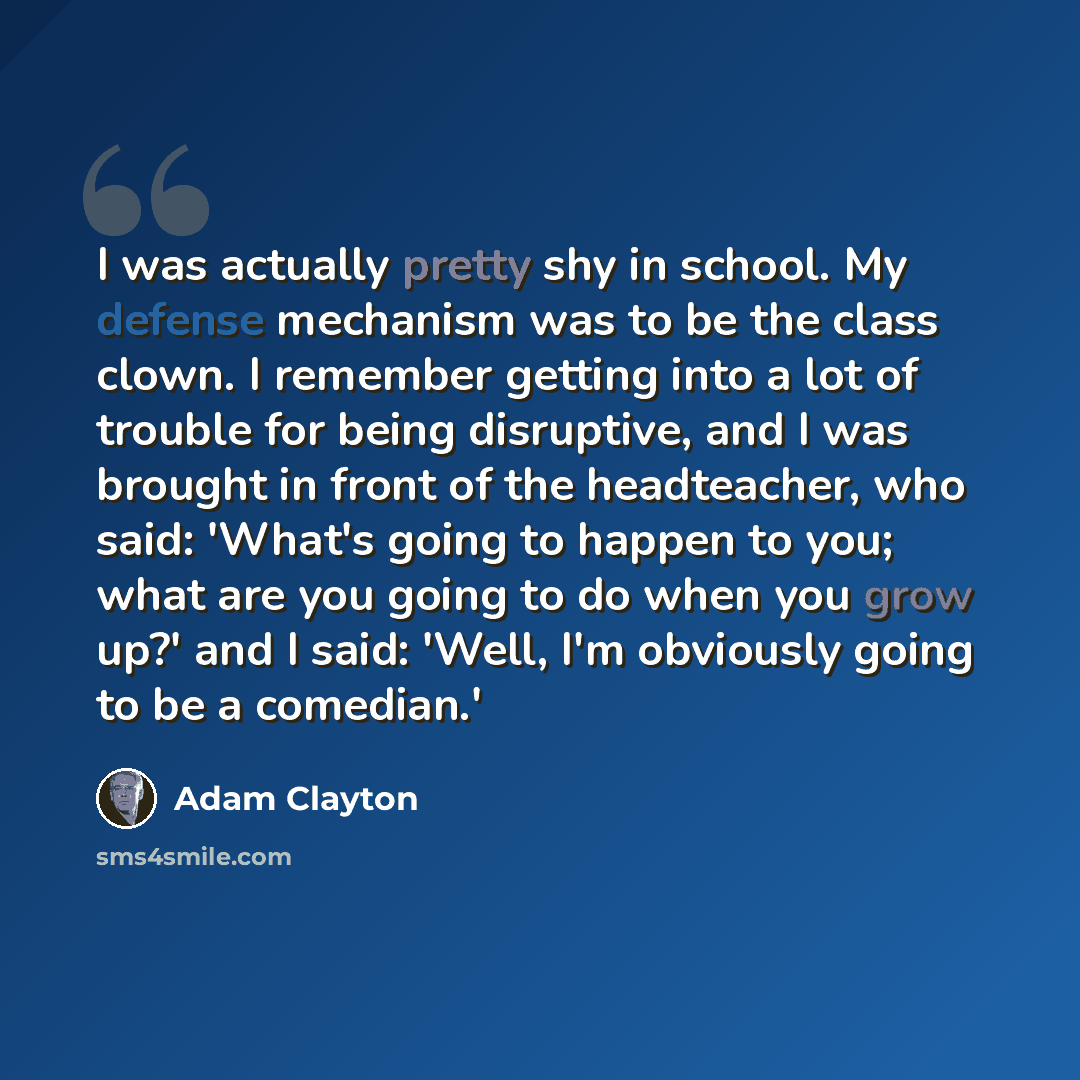 “I was actually pretty shy in school. My defense mechanism was to be the class clown. I remember getting into a lot of trouble for being disruptive, and I was brought in front of the headteacher, who said: 'What's going to happen to you; what are you going to do when you grow up?' and I said…” quote by Adam Clayton