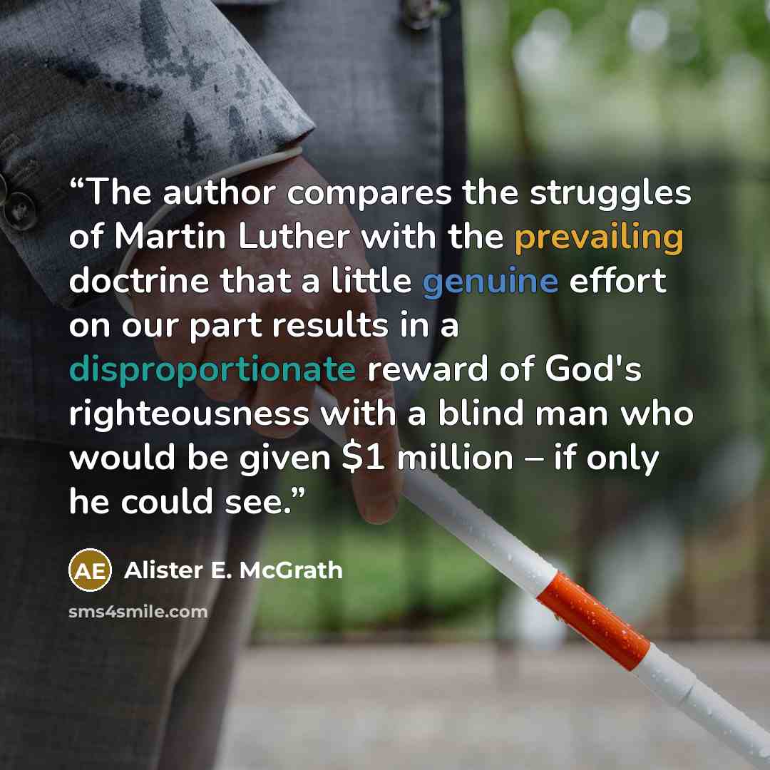 “The author compares the struggles of Martin Luther with the prevailing doctrine that a little genuine effort on our part results in a disproportionate reward of God's righteousness with a blind man who would be given $1 million – if only he could see.” quote by Alister E. McGrath
