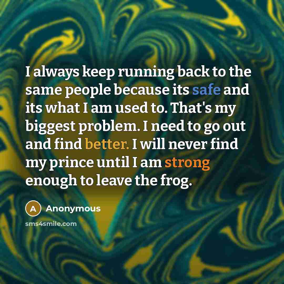 “I always keep running back to the same people because its safe and its what I am used to. That's my biggest problem. I need to go out and find better. I will never find my prince until I am strong enough to leave the frog.” quote by Anonymous