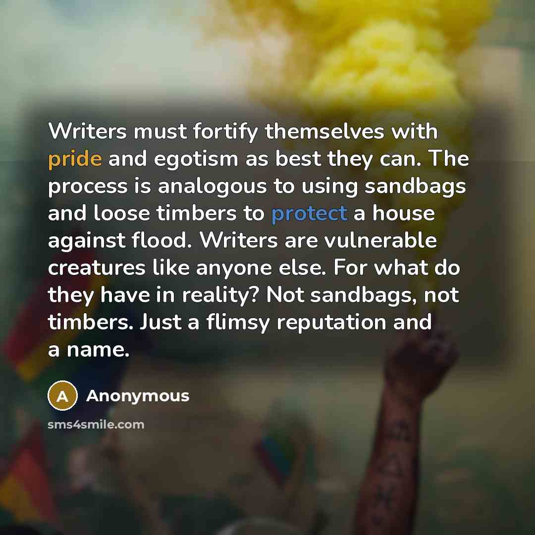 “Writers must fortify themselves with pride and egotism as best they can. The process is analogous to using sandbags and loose timbers to protect a house against flood. Writers are vulnerable creatures like anyone else. For what do they have in reality? Not sandbags, not timbers. Just a flimsy…” quote by Anonymous