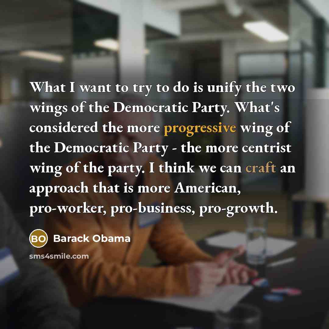 “What I want to try to do is unify the two wings of the Democratic Party. What's considered the more progressive wing of the Democratic Party - the more centrist wing of the party. I think we can craft an approach that is more American, pro-worker, pro-business, pro-growth.” quote by Barack Obama