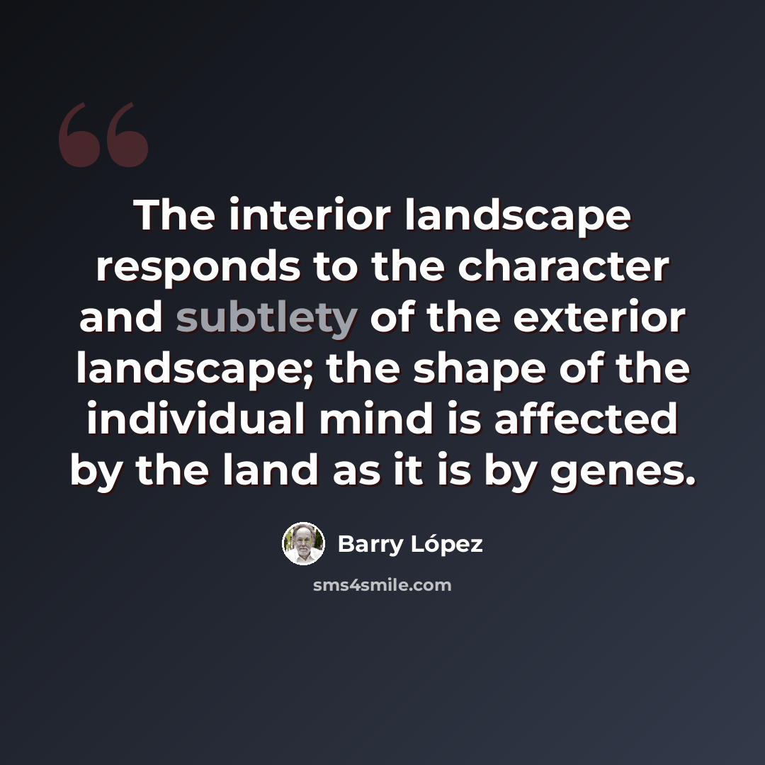 “The interior landscape responds to the character and subtlety of the exterior landscape; the shape of the individual mind is affected by the land as it is by genes.” quote by Barry Lopez