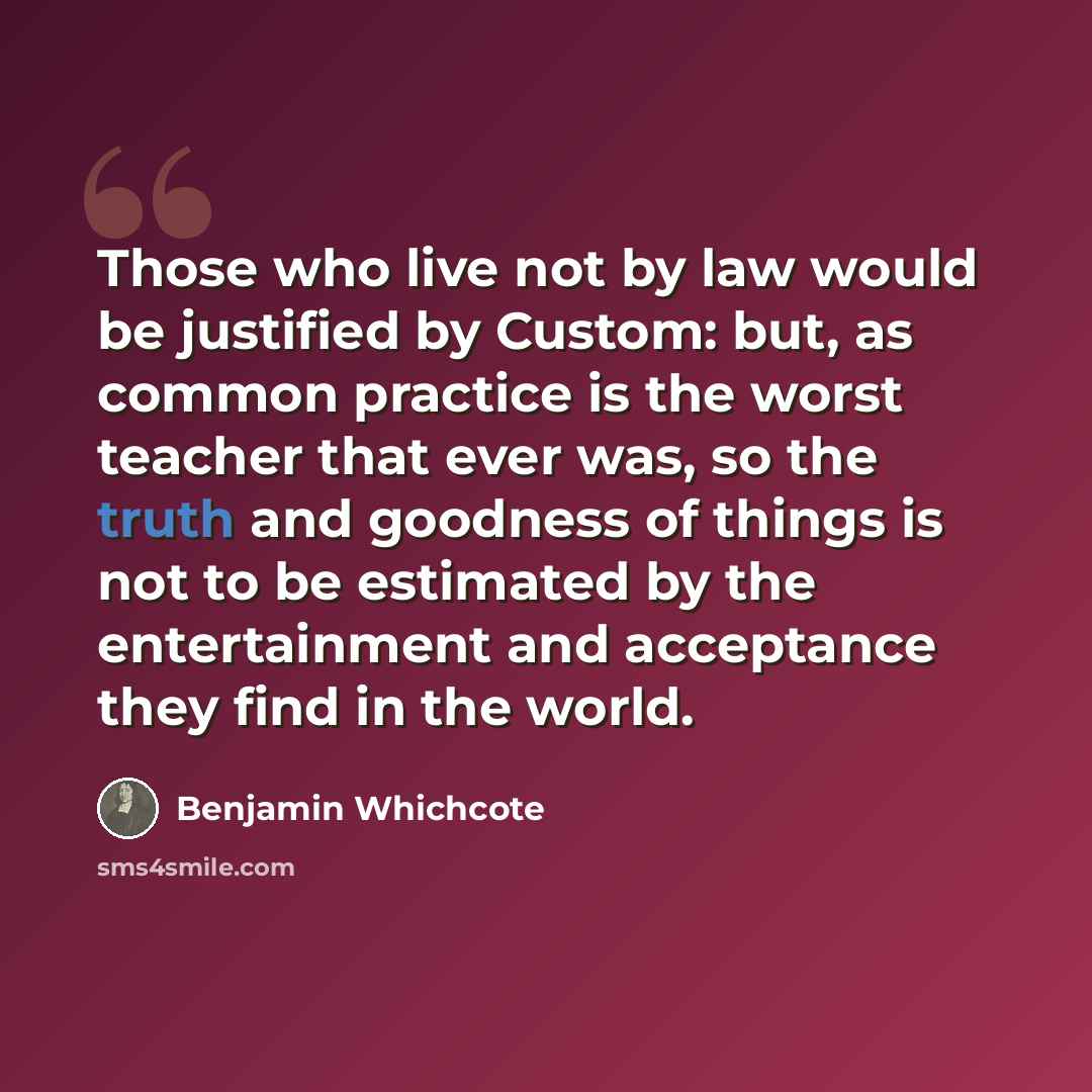 “Those who live not by law would be justified by Custom: but, as common practice is the worst teacher that ever was, so the truth and goodness of things is not to be estimated by the entertainment and acceptance they find in the world.” quote by Benjamin Whichcote