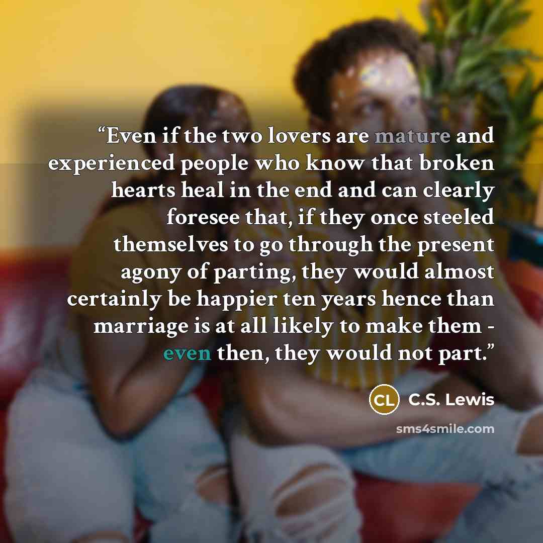 “Even if the two lovers are mature and experienced people who know that broken hearts heal in the end and can clearly foresee that, if they once steeled themselves to go through the present agony of parting, they would almost certainly be happier ten years hence than marriage is at all likely to…” quote by C.S. Lewis