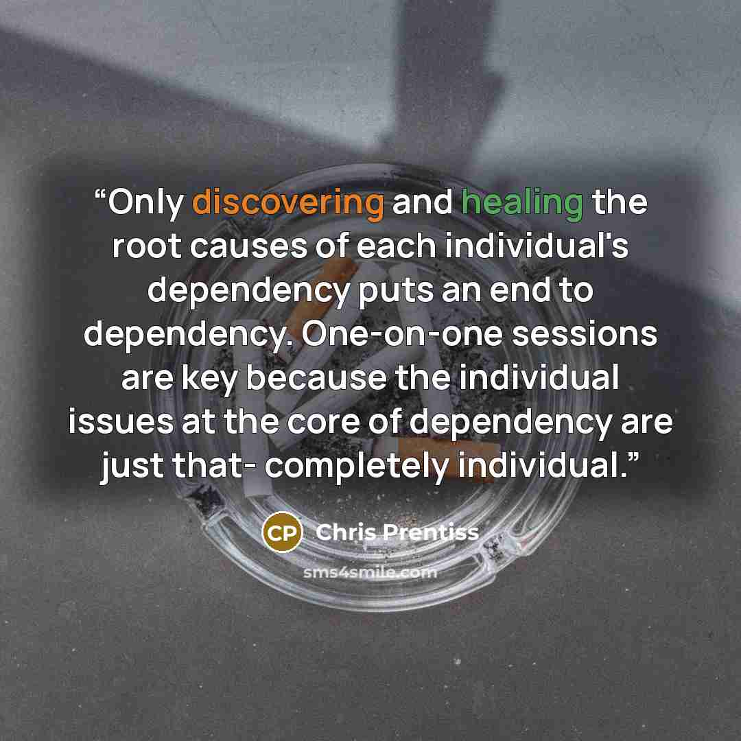 “Only discovering and healing the root causes of each individual's dependency puts an end to dependency. One-on-one sessions are key because the individual issues at the core of dependency are just that- completely individual.” quote by Chris Prentiss